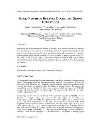 Applied Mathematics and Sciences: An International Journal (MathSJ ), Vol. 5, No. 1/2/3, September 2018
DOI : 10.5121/mathsj.2018.5301 1
EDGE-NEIGHBOR RUPTURE DEGREE ON GRAPH
OPERATIONS
Saadet Eskiizmirliler 1
, Zeynep Örs Yorgan cioğlu2
, Refet Polat3
And Mehmet Ümit Gürsoy4
1,3
Department of Mathematics, Faculty of Science, Yasar University, Izmir, Turkey,
2
Maritime and Port Management Program, Vocational School,
Yasar University, Izmir, Turkey,
4
Izmir, Turkey,
ABSTRACT
Vulnerability and reliability parameters measure the resistance of the network to disruption of operation
after the failure of certain stations or communication links in a communication network. An edge
subversion strategy of a graph , say , is a set of edge(s) in whose adjacent vertices which is incident
with the removal edge(s) are removed from . The survival subgraph is denoted by − . The edge-
neighbor-rupture degree of connected graph , , is defined to be = − −
| | − − : ⊆ , − ≥ 1 where is any edge-cut-strategy of , − is the number
of the components of − , and − is the maximum order of the components of − . In this paper
we give some results for the edge-neighbor-rupture degree of the graph operations and Thorny graph types
are examined.
KEYWORDS
Edge-neighbor-rupture degree, Thorny graphs, Vulnerability, Reliability.
1. INTRODUCTION
A communication network can be brokedown to pieces partially or completely from unexpected
factors. This situation can prevent data transmit so there would be a big problem on the system to
perform it’s task. Therefore, the vulnerability and the reliability measure the resistance of the
network disturbance of operations after the failure of certain stations. To measure the
vulnerability and the reliability we have some parameters which are connectivity [7,11,12],
integrity [3], scattering number [8], rupture degree [9], neighbor-rupture degree [1] and edge-
neighbor-rupture degree [2].
Terminology and notations are not defined in this paper but it can be found [4,5]. Let =
, be a simple graph and let e be any edge of . The set,
= ∈ | ≠ ; 	 	 	 	 ! " is the open neighborhood of e, and [e] = {e}
∪ (e) is the closed neighborhood of e. An edge e in is said to be subverted if the closed
neighborhood of e is removed from . In other words, if = $, % than − &e( = − $, % . A
set of edges = ), *, … , , is called an edge subversion strategy of if each of the edges in
has been subverted from . If has been subverted from the graph , then the remaining graph is
called survival graph, denoted by − . An edge subversion strategy is called an edge-cut-
strategy of if the survival subgraph − is disconnected or is a single vertex or the empty graph
 