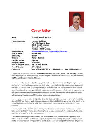 Cover letter
Name : Grennel Joseph Pereira
Present Address : Manmar Building,
Flat # 7, Second Floor,
Saint Joseph Avenue,
Santa Cruz West,
Mumbai: 400054, India.
Email Address : grennel@yahoo.com / grennelp@yahoo.com
Date of Birth : 10-09-1964
Nationality : Indian
Religion : Roman Catholic
Material Status : Married
Passport Details : Z-1846485
Date & Place of Issue : 28-10-2009 Kuwait
Date Of Expiry : 27-10-2019
Contact No : Mob. 0091+9869762342, 9930030793 / Res. 002226005181
I would like to apply for either a Field Superintendent or Tool Pusher (Rig Manager) I have
been working in the drilling industry for over 33 years. I startedas a Roustaboutandadvancedto
Rig Manager towardsthe endof tenure
I have over 5.9 years’ as a Rig Manager, and another 5.6 years as an Asst. Rig Manager. I have
worked on cyber chair top drive rigs and Kelly rotary rigs, Implementprocessesandmanagement
methodsforoptimizationfordrilling operations Drilledvertical andhorizontalwellsusingoil and
water-basedmuds tothe requireddepthinaccordance withcompanypolicies,clientrequirements,
industryrecommendedpracticesandgovernmentstandards, Maintainon-goingcommunications
withcompanyrepresentative(s)regardingconcernsandoperations
I have worked in Kuwait for KDC (KOC), Oman for Dalma (PDO), at present working for NDC Abu
Dhabi (ADCO) on Cluster Wells, I have worked on 1000 to 3000 HP Kelly and top drive rigs. I have
helped build up Rigs for KDC & NDC. I am mechanically inclined, and can adapt to any given
situation.
I communicate well with all levels of management, contractors and team members, and utilize
total quality and safety management principles to operate successfully in a stressful, fast paced,
dead line oriented. “no error” environment.
I possess outstanding trouble shooting and maintenance skills and extensive experience with
fishing tools like surface and down hole jars, bumper subs, surface jacks, wash-over pipe, over
shots, spears, macaroni strings and free points. I also have knowledge of mechanical & hydraulic
 