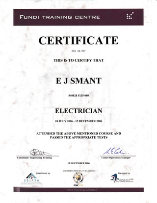 CERTIFICATE,
NO: EL 927
THIS IS TO CERTIFY THAT
E J SMaNT
840828 5135 080
ELECTRICIAN
10 JULY 2006 - T5 DECEMBER 2006
ll'
ATTENDED THE ABOVE MENTIOIIED COTJRSE AND
PASSED THE APPROPRIATE TESTS
15 DECEMBER2006
ACCREDITATION NO: I 7-SA"/002 16104
,4{6LCentre Operations Manager
,"=:::,,-
/
tour reaanO HR Paftner
/ry;abrishedbY
SEIFSA
Consultant: Engineering Training
firef5t].1
kd,l,*n{lei-k*-{ird^k.
 