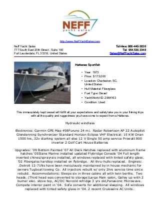 Neff Yacht Sales
777 South East 20th Street , Suite 100
Fort Lauderdale, FL 33316, United States
Toll-free: 866-440-3836Toll-free: 866-440-3836
Tel: 954.530.3348Tel: 954.530.3348
Sales@NeffYachtSales.comSales@NeffYachtSales.com
Hatteras SportfishHatteras Sportfish
• Year: 1973
• Price: $ 175,000
• Location: Charleston, SC,
United States
• Hull Material: Fiberglass
• Fuel Type: Diesel
• YachtWorld ID: 2564163
• Condition: Used
http://www.NeffYachtSales.com
This immaculately kept vessel will fulfill all your expectations and safely take you in your fishing trips
with all the quality and ruggedness you have come to expect from a Hatteras.
Hydraulic windlass
Electronics: Garmin GPS Map 498Furuno 24 mi. Radar Robertson AP 22 Autopilot
Glendenning Synchronizer Standard Horizon Eclipse VHF Electrical: 15 KW Onan
1500 hrs, 32v starting system all else 12 V Single 50 amp service Prowatt 800
inverter 2 Golf Cart House Batteries
Upgrades: '09 Bottom Painted '07 All Deck Hatches replaced with aluminum frame
hatches '05Slane Marine installed updated Flybridge Console '04 Full length
inverted chines/sprayrais installed, all windows replaced with tinted safety glass.
'02 Fibergalss hardtop installed on flybridge. All thru-hulls replaced. Engines:
.Detroit 12-71Ns have been meiculously maintained by in house mechanic for
owners Tugboat towing Co. All injectors rebuilt w/ only 2hrs service time since
rebuild. Accommodations: Sleeps six in three cabins all with twin berths. Two
heads. (Third head was converted to storage)Large Main salon, Galley up with 2
burner elec. stove top, AC/DC Norcold refridge 3 yrs old,Panasonic Microwave.
Compete interior paint in '04. Sofa converts for additional sleeping. All windows
replaced with tinted safety glass in '04. 2 recent Cruiseaire AC Units.
 