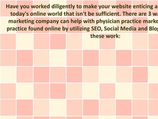 Have you worked diligently to make your website enticing an
 today's online world that isn't be sufficient. There are 3 wa
 marketing company can help with physician practice marke
practice found online by utilizing SEO, Social Media and Blog
                                  these work:
 