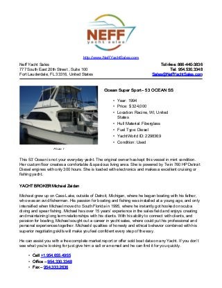 Neff Yacht Sales
777 South East 20th Street , Suite 100
Fort Lauderdale, FL 33316, United States
Toll-free: 866-440-3836Toll-free: 866-440-3836
Tel: 954.530.3348Tel: 954.530.3348
Sales@NeffYachtSales.comSales@NeffYachtSales.com
Photo 1
Ocean Super SportOcean Super Sport– 53 OCEAN SS– 53 OCEAN SS
• Year: 1994
• Price: $ 324,000
• Location: Racine, WI, United
States
• Hull Material: Fiberglass
• Fuel Type: Diesel
• YachtWorld ID: 2298369
• Condition: Used
http://www.NeffYachtSales.com
This 53’ Ocean is not your everyday yacht. The original owner has kept this vessel in mint condition.
Her custom floor creates a comfortable & spacious living area. She is powered by Twin 760 HP Detroit
Diesel engines with only 300 hours. She is loaded with electronics and makes a excellent cruising or
fishing yacht.
YACHT BROKER Michael ZaidanYACHT BROKER Michael Zaidan
Michael grew up on Cass Lake, outside of Detroit, Michigan, where he began boating with his father,
who was an avid fisherman. His passion for boating and fishing was installed at a young age, and only
intensified when Michael moved to South Florida in 1995, where he instantly got hooked on scuba
diving and spear fishing. Michael has over 15 years’ experience in the sales field and enjoys creating
and maintaining long term relationships with his clients. With his ability to connect with clients, and
passion for boating, Michael sought out a career in yacht sales, where could put his professional and
personal experiences together. Michaels' qualities of honesty and ethical behavior combined with his
superior negotiating skills will make you feel confident every step of the way.
He can assist you with a free complete market report or offer sold boat data on any Yacht. If you don’t
see what you’re looking for just give him a call or an email and he can find it for you quickly.
• CellCell +1.954.655.4955+1.954.655.4955
• Office –Office – 954.330.3348954.330.3348
• Fax –Fax – 954.333.2636954.333.2636
 