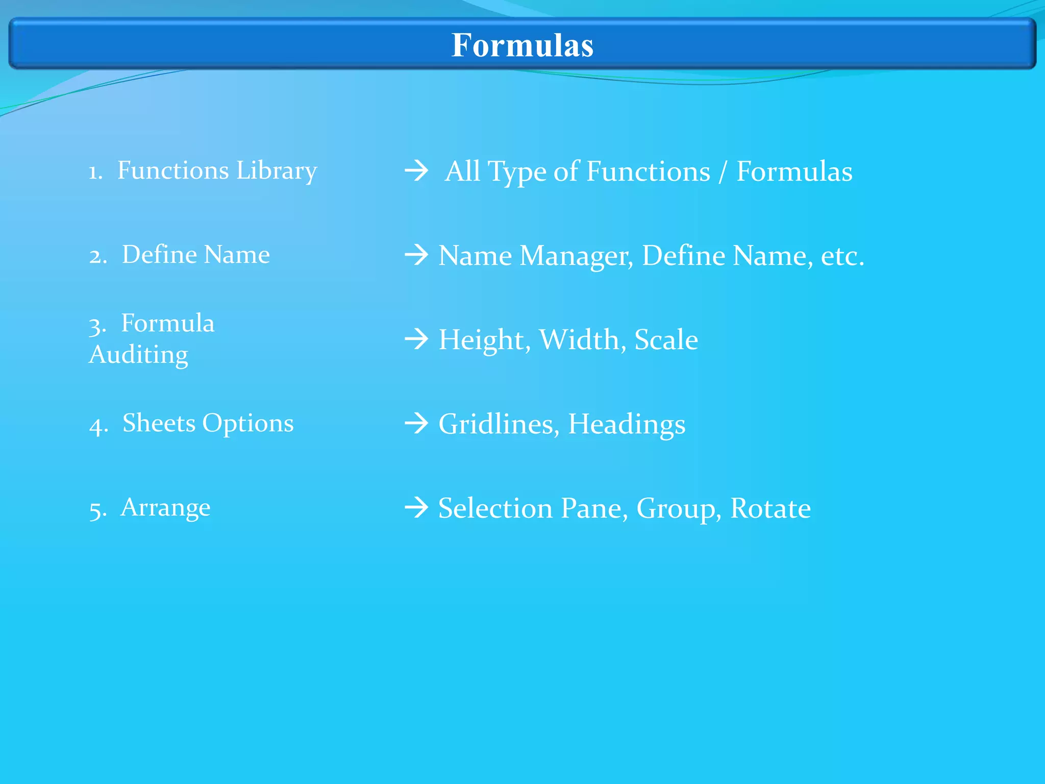 Formulas
1. Functions Library
2. Define Name
3. Formula
Auditing
4. Sheets Options
5. Arrange
 All Type of Functions / Formulas
 Name Manager, Define Name, etc.
 Height, Width, Scale
 Gridlines, Headings
 Selection Pane, Group, Rotate
 