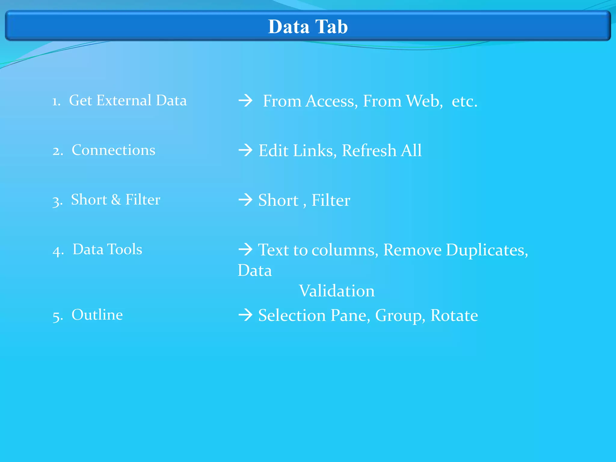 Data Tab
1. Get External Data
2. Connections
3. Short & Filter
4. Data Tools
5. Outline
 From Access, From Web, etc.
 Edit Links, Refresh All
 Short , Filter
 Text to columns, Remove Duplicates,
Data
Validation
 Selection Pane, Group, Rotate
 