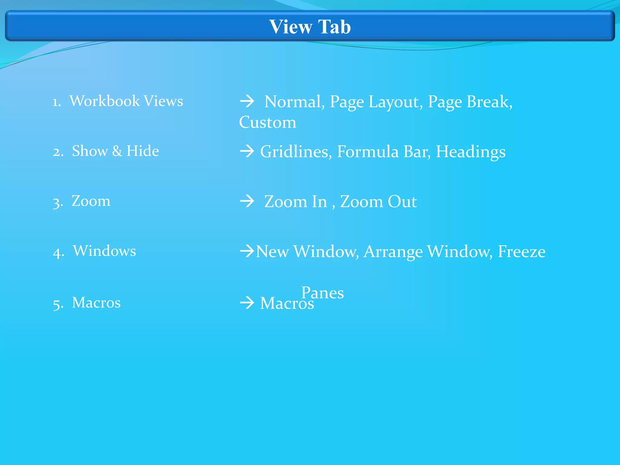 View Tab
1. Workbook Views
2. Show & Hide
3. Zoom
4. Windows
5. Macros
 Normal, Page Layout, Page Break,
Custom
 Gridlines, Formula Bar, Headings
 Zoom In , Zoom Out
New Window, Arrange Window, Freeze
Panes
 Macros
 
