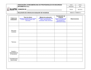 ASOCIACIÓN LATINOAMERICANA DE PROFESIONALES EN SEGURIDAD
INFORMÁTICA A.C.
COMISIÓN DE __________________________________________________
HOJA 2 DE 4
PROCESO APP
FECHA NOV-2014
Documento de criterios de evaluación de iniciativas ANEXO 6 FORMATO 1
Criterio de
evaluación
Tipo de criterio
[Identificar la característica que resuelve
el criterio: eficiencia, eficacia, valor,
entre otros]
Método de evaluación
[Establecer las métricas para cada
criterio: máximos/mínimos,
porcentuales, media, entre otros]
Ponderación de
criterios
[Indicar los pesos de cada
criterio y las variaciones
que aplicarán a la
Iniciativa que se evalúe]
Observaciones
Recursos
humanos
Técnicos
Impacto y
capacidades de
la Asociación
Contrataciones
relacionadas
 