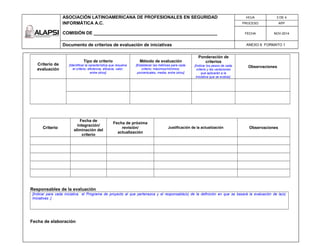 ASOCIACIÓN LATINOAMERICANA DE PROFESIONALES EN SEGURIDAD
INFORMÁTICA A.C.
COMISIÓN DE __________________________________________________
HOJA 3 DE 4
PROCESO APP
FECHA NOV-2014
Documento de criterios de evaluación de iniciativas ANEXO 6 FORMATO 1
Criterio de
evaluación
Tipo de criterio
[Identificar la característica que resuelve
el criterio: eficiencia, eficacia, valor,
entre otros]
Método de evaluación
[Establecer las métricas para cada
criterio: máximos/mínimos,
porcentuales, media, entre otros]
Ponderación de
criterios
[Indicar los pesos de cada
criterio y las variaciones
que aplicarán a la
Iniciativa que se evalúe]
Observaciones
Criterio
Fecha de
integración/
eliminación del
criterio
Fecha de próxima
revisión/
actualización
Justificación de la actualización Observaciones
Responsables de la evaluación
[Indicar para cada iniciativa el Programa de proyecto al que pertenezca y el responsable(s) de la definición en que se basará la evaluación de la(s)
Iniciativas .]
Fecha de elaboración
 