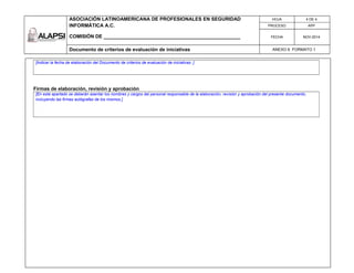 ASOCIACIÓN LATINOAMERICANA DE PROFESIONALES EN SEGURIDAD
INFORMÁTICA A.C.
COMISIÓN DE __________________________________________________
HOJA 4 DE 4
PROCESO APP
FECHA NOV-2014
Documento de criterios de evaluación de iniciativas ANEXO 6 FORMATO 1
[Indicar la fecha de elaboración del Documento de criterios de evaluación de iniciativas .]
Firmas de elaboración, revisión y aprobación
[En este apartado se deberán asentar los nombres y cargos del personal responsable de la elaboración, revisión y aprobación del presente documento,
incluyendo las firmas autógrafas de los mismos.]
 