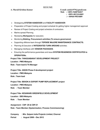 RESUME
A. Murali Krishna Kumar E-mail: amkk1979@gmail.com
Mob : +0091-9688704027
: +0091-8012416869
: + 00968-99834889
• Strategizing SYSTEM HANDOVER and FACILITY HANDOVER
• Preparation of Project Costing and project schedule for getting higher management approval
• Review of Project Costing and project schedule of contractors
• Marine spread Planning.
• Reviewing Workpacks for execution.
• Monitoring Bidding, Procurement activities (To ensure governance)
• Supporting offshore team through TOPSIDE MAJORE MAINTENANCE CONTRACTS.
• Planning & Execution of INTEGRATED TURN AROUND activities.
• Managing interfaces with VENDOR PACKAGES.
• Ensuring the performance guarantees and issue SYSTEM READINESS CERTIFICATES to
OPERATIONs.
Project Title: TANGGABARAT DEVELOPMENT PROJECT
Location : PMO-Malaysia
Role : Team lead & TA Manager
Project Title: ANGSI Phase II development project
Location : PMO-Malaysia
Role : Team lead
Project Title: BEKOK-A EXPORT PUMP REPLACEMENT project
Location : PMO-Malaysia
Role : Team Member
Project Title: KESAWARI GREENFIELD DEVELOPMENT
Location : SBO-Malaysia
Role : Team Member
Assignment : CSP -20 & CSP-21
Role : Team Member (Systemisation, Process Commissioning)
Company : M/s. Saipem India Projects Limited, Chennai
Period : August 2008 – Dec 2012
 