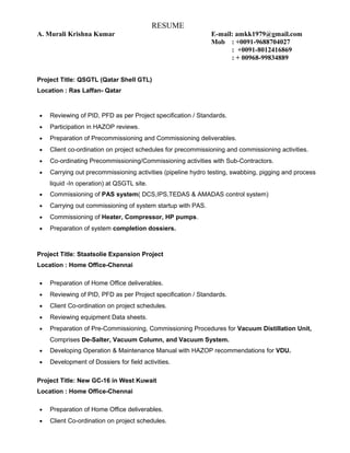 RESUME
A. Murali Krishna Kumar E-mail: amkk1979@gmail.com
Mob : +0091-9688704027
: +0091-8012416869
: + 00968-99834889
Project Title: QSGTL (Qatar Shell GTL)
Location : Ras Laffan- Qatar
• Reviewing of PID, PFD as per Project specification / Standards.
• Participation in HAZOP reviews.
• Preparation of Precommissioning and Commissioning deliverables.
• Client co-ordination on project schedules for precommissioning and commissioning activities.
• Co-ordinating Precommissioning/Commissioning activities with Sub-Contractors.
• Carrying out precommissioning activities (pipeline hydro testing, swabbing, pigging and process
liquid -In operation) at QSGTL site.
• Commissioning of PAS system( DCS,IPS,TEDAS & AMADAS control system)
• Carrying out commissioning of system startup with PAS.
• Commissioning of Heater, Compressor, HP pumps.
• Preparation of system completion dossiers.
Project Title: Staatsolie Expansion Project
Location : Home Office-Chennai
• Preparation of Home Office deliverables.
• Reviewing of PID, PFD as per Project specification / Standards.
• Client Co-ordination on project schedules.
• Reviewing equipment Data sheets.
• Preparation of Pre-Commissioning, Commissioning Procedures for Vacuum Distillation Unit,
Comprises De-Salter, Vacuum Column, and Vacuum System.
• Developing Operation & Maintenance Manual with HAZOP recommendations for VDU.
• Development of Dossiers for field activities.
Project Title: New GC-16 in West Kuwait
Location : Home Office-Chennai
• Preparation of Home Office deliverables.
• Client Co-ordination on project schedules.
 