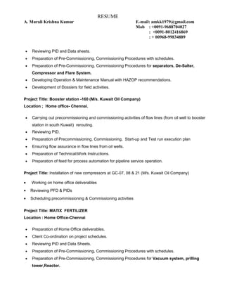 RESUME
A. Murali Krishna Kumar E-mail: amkk1979@gmail.com
Mob : +0091-9688704027
: +0091-8012416869
: + 00968-99834889
• Reviewing PID and Data sheets.
• Preparation of Pre-Commissioning, Commissioning Procedures with schedules.
• Preparation of Pre-Commissioning, Commissioning Procedures for separators, De-Salter,
Compressor and Flare System.
• Developing Operation & Maintenance Manual with HAZOP recommendations.
• Development of Dossiers for field activities.
Project Title: Booster station -160 (M/s. Kuwait Oil Company)
Location ; Home office- Chennai.
• Carrying out precommissioning and commissioning activities of flow lines (from oil well to booster
station in south Kuwait) rerouting.
• Reviewing PID.
• Preparation of Precommissioning, Commissioning, Start-up and Test run execution plan
• Ensuring flow assurance in flow lines from oil wells.
• Preparation of Technical/Work Instructions.
• Preparation of feed for process automation for pipeline service operation.
Project Title: Installation of new compressors at GC-07, 08 & 21 (M/s. Kuwait Oil Company)
• Working on home office deliverables
• Reviewing PFD & PIDs
• Scheduling precommissioning & Commissioning activities
Project Title: MATIX FERTILIZER
Location : Home Office-Chennai
• Preparation of Home Office deliverables.
• Client Co-ordination on project schedules.
• Reviewing PID and Data Sheets.
• Preparation of Pre-Commissioning, Commissioning Procedures with schedules.
• Preparation of Pre-Commissioning, Commissioning Procedures for Vacuum system, prilling
tower,Reactor.
 