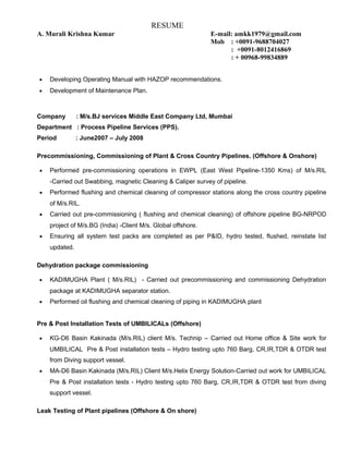 RESUME
A. Murali Krishna Kumar E-mail: amkk1979@gmail.com
Mob : +0091-9688704027
: +0091-8012416869
: + 00968-99834889
• Developing Operating Manual with HAZOP recommendations.
• Development of Maintenance Plan.
Company : M/s.BJ services Middle East Company Ltd, Mumbai
Department : Process Pipeline Services (PPS).
Period : June2007 – July 2008
Precommissioning, Commissioning of Plant & Cross Country Pipelines. (Offshore & Onshore)
• Performed pre-commissioning operations in EWPL (East West Pipeline-1350 Kms) of M/s.RIL
-Carried out Swabbing, magnetic Cleaning & Caliper survey of pipeline.
• Performed flushing and chemical cleaning of compressor stations along the cross country pipeline
of M/s.RIL.
• Carried out pre-commissioning ( flushing and chemical cleaning) of offshore pipeline BG-NRPOD
project of M/s.BG (India) -Client M/s. Global offshore.
• Ensuring all system test packs are completed as per P&ID, hydro tested, flushed, reinstate list
updated.
Dehydration package commissioning
• KADIMUGHA Plant ( M/s.RIL) - Carried out precommissioning and commissioning Dehydration
package at KADIMUGHA separator station.
• Performed oil flushing and chemical cleaning of piping in KADIMUGHA plant
Pre & Post Installation Tests of UMBILICALs (Offshore)
• KG-D6 Basin Kakinada (M/s.RIL) client M/s. Technip – Carried out Home office & Site work for
UMBILICAL Pre & Post installation tests – Hydro testing upto 760 Barg, CR,IR,TDR & OTDR test
from Diving support vessel.
• MA-D6 Basin Kakinada (M/s.RIL) Client M/s.Helix Energy Solution-Carried out work for UMBILICAL
Pre & Post installation tests - Hydro testing upto 760 Barg, CR,IR,TDR & OTDR test from diving
support vessel.
Leak Testing of Plant pipelines (Offshore & On shore)
 