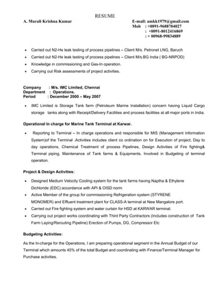 RESUME
A. Murali Krishna Kumar E-mail: amkk1979@gmail.com
Mob : +0091-9688704027
: +0091-8012416869
: + 00968-99834889
• Carried out N2-He leak testing of process pipelines – Client M/s. Petronet LNG, Baruch
• Carried out N2-He leak testing of process pipelines – Client M/s.BG India ( BG-NRPOD)
• Knowledge in commissioning and Gas-In operation.
• Carrying out Risk assessments of project activities.
Company : M/s. IMC Limited, Chennai
Department : Operations.
Period : December 2000 – May 2007
• IMC Limited is Storage Tank farm (Petroleum Marine Installation) concern having Liquid Cargo
storage tanks along with Receipt/Delivery Facilities and process facilities at all major ports in India.
Operational In charge for Marine Tank Terminal at Karwar.
• Reporting to Terminal – In charge operations and responsible for MIS (Management Information
System)of the Terminal .Activities includes client co ordination on for Execution of project, Day to
day operations, Chemical Treatment of process Pipelines, Design Activities of Fire fighting&
Terminal piping, Maintenance of Tank farms & Equipments. Involved in Budgeting of terminal
operation.
Project & Design Activities:
• Designed Medium Velocity Cooling system for the tank farms having Naptha & Ethylene
Dichloride (EDC) accordance with API & OISD norm
• Active Member of the group for commissioning Refrigeration system (STYRENE
MONOMER) and Effluent treatment plant for CLASS-A terminal at New Mangalore port.
• Carried out Fire fighting system and water curtain for HSD at KARWAR terminal.
• Carrying out project works coordinating with Third Party Contractors (Includes construction of Tank
Farm Laying/Rerouting Pipeline) Erection of Pumps, DG, Compressor Etc
Budgeting Activities:
As the In-charge for the Operations, I am preparing operational segment in the Annual Budget of our
Terminal which amounts 45% of the total Budget and coordinating with Finance/Terminal Manager for
Purchase activities.
 