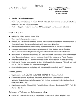 RESUME
A. Murali Krishna Kumar E-mail: amkk1979@gmail.com
Mob : +0091-9688704027
: +0091-8012416869
: + 00968-99834889
PLT OPERATION (Pipeline transfer):
• Carried out pipeline transfer operation of HSD, FUEL OIL from Terminal to Mangalore Refinery
(MRPL) process tank farm at Mangalore.
• Carried out pipeline transfer operations in JNPT(Mumbai port) and Karwar port to terminal
Tank farm Operations:
• Operation & Project activities in Tank farm
• Client coordination on project execution.
• Planning and Execution of operational activities, Deployment of manpower for Precommissioning &
Commissioning and during normal operations with contractors & Vendors.
• Preparation of integrated pre-commissioning, commissioning, start-up and test run schedule
• Preparation and Review of commissioning procedures for initial startup & normal Operating
Procedures and documenting the necessary reports/forms/vendor documents/schedule etc.
• Management of terminal commissioning and start-up activities, coordinating the activities carried
out by Contractors, Suppliers and third parties, availing with the assistance of Project Manager.
• Preparation of HSE plan for Commissioning, start-up and test run activities. Carried out Process
• Pipeline and Tankage commissioning system. It includes Pipeline cleaning, PIGGING with inert
Gas (N2), HYDROTESTING and pre commissioning tests.
• Designed piping layouts for terminal and jetty operations inline with OISD and API standards.
Shipment operation
• Experience in Handling CLASS – A, CLASS-B & CLASS –C Petroleum Products
• Experience in handling High Speed Diesel(HSD),Motor spirit( at Mangalore Port), Styrene
Monomer, Solvents, Naphtha (at Mangalore Port), Ethylene Di Chloride (EDC), Alcohols , Mono
Ethyl Glycol (MEG), etc
• Experience in handling Edible oil (RBD Palmolein, Crude Palmolein) Caustic soda, PDFA, Fuel Oil
(Furnace Oil) etc
Maintenance of Tank farms and Equipments and Safety:
• Carrying out periodical checkups (Air Compressor, Product Pumps, Diesel Generator, Fire
 