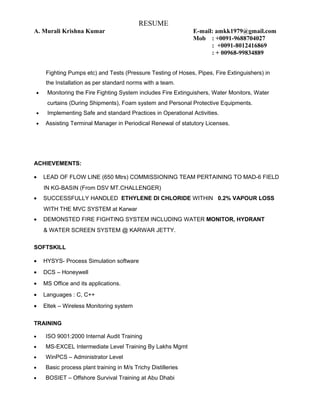 RESUME
A. Murali Krishna Kumar E-mail: amkk1979@gmail.com
Mob : +0091-9688704027
: +0091-8012416869
: + 00968-99834889
Fighting Pumps etc) and Tests (Pressure Testing of Hoses, Pipes, Fire Extinguishers) in
the Installation as per standard norms with a team.
• Monitoring the Fire Fighting System includes Fire Extinguishers, Water Monitors, Water
curtains (During Shipments), Foam system and Personal Protective Equipments.
• Implementing Safe and standard Practices in Operational Activities.
• Assisting Terminal Manager in Periodical Renewal of statutory Licenses.
ACHIEVEMENTS:
• LEAD OF FLOW LINE (650 Mtrs) COMMISSIONING TEAM PERTAINING TO MAD-6 FIELD
IN KG-BASIN (From DSV MT.CHALLENGER)
• SUCCESSFULLY HANDLED ETHYLENE DI CHLORIDE WITHIN 0.2% VAPOUR LOSS
WITH THE MVC SYSTEM at Karwar
• DEMONSTED FIRE FIGHTING SYSTEM INCLUDING WATER MONITOR, HYDRANT
& WATER SCREEN SYSTEM @ KARWAR JETTY.
SOFTSKILL
• HYSYS- Process Simulation software
• DCS – Honeywell
• MS Office and its applications.
• Languages : C, C++
• Eltek – Wireless Monitoring system
TRAINING
• ISO 9001:2000 Internal Audit Training
• MS-EXCEL Intermediate Level Training By Lakhs Mgmt
• WinPCS – Administrator Level
• Basic process plant training in M/s Trichy Distilleries
• BOSIET – Offshore Survival Training at Abu Dhabi
 