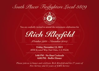 South Placer Firefighters Local 3809
Friday, November 13, 2015
8990 Kruitof Way, Fair Oaks, CA 95628
5:00 PM - No Host Cocktails
6:00 PM - Buffet Dinner
Rich Kleefeld
(October 1983 - November 2015)
You are cordially invited to attend the retirement celebration for
Please join us to honor and celebrate Rich Kleefeld and his 27 years of
Fire Service and 32 years of EMS Service
 