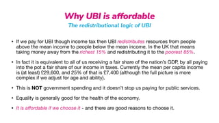 Why UBI is affordable
The redistributional logic of UBI
• If we pay for UBI though income tax then UBI redistributes resources from people
above the mean income to people below the mean income. In the UK that means
taking money away from the richest 15% and redistributing it to the poorest 85%.

• In fact it is equivalent to all of us receiving a fair share of the nation’s GDP, by all paying
into the pot a fair share of our income in taxes. Currently the mean per capita income
is (at least) £29,600, and 25% of that is £7,400 (although the full picture is more
complex if we adjust for age and ability).

• This is NOT government spending and it doesn’t stop us paying for public services.

• Equality is generally good for the health of the economy.

• It is a
ff
ordable if we choose it - and there are good reasons to choose it.
 