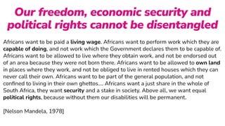 Africans want to be paid a living wage. Africans want to perform work which they are
capable of doing, and not work which the Government declares them to be capable of.
Africans want to be allowed to live where they obtain work, and not be endorsed out
of an area because they were not born there. Africans want to be allowed to own land
in places where they work, and not be obliged to live in rented houses which they can
never call their own. Africans want to be part of the general population, and not
con
fi
ned to living in their own ghettos…. Africans want a just share in the whole of
South Africa, they want security and a stake in society. Above all, we want equal
political rights, because without them our disabilities will be permanent.
 
 
[Nelson Mandela, 1978]
Our freedom, economic security and
political rights cannot be disentangled
 