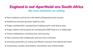 England is not Apartheid-era South Africa
But some similarities are striking
• Poor Londoners sent to live in the North of England by local councils


• Northerners forced to go down South to work


• People sanctioned for volunteering or holding out for work they’d value


• Single mothers sent to prison for not telling the DWP they’re in a relationship


• Chronic indebtedness, homelessness, job insecurity


• Folk in poverty with multiple jobs and zero-hours contracts


• Increasing restrictions on voting and effective exclusion from democratic action


• Unnecessary suicides, early deaths, malnutrition, poor mental health…
 