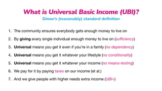 What is Universal Basic Income (UBI)?
Simon’s (reasonably) standard de
fi
nition
1. The community ensures everybody gets enough money to live on

2. By giving every single individual enough money to live on (su
ffi
ciency)

3. Universal means you get it even if you’re in a family (no dependency)

4. Universal means you get it whatever your lifestyle (no conditionality)

5. Universal means you get it whatever your income (no means-testing)

6. We pay for it by paying taxes on our income (et al.)

7. And we give people with higher needs extra income (UBI+)
 