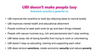 UBI doesn’t make people lazy
Economic security is good for us
• UBI improves the incentive to work (by reducing taxes to normal levels)

• UBI improves mental health and educational attainment

• People continue to seek paid work (or go and learn things instead)

• People with secure incomes (e.g. rich and pensioners) don’t stop working

• UBI takes away risk of losing bene
fi
ts from trying to work or volunteering

• UBI doesn’t stop us educating, training and supporting each other

• UBI does remove sanctions, create economic security and reduce poverty
 