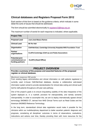 Page 1 of 14
Clinical databases and Registers Proposal Form 2012
Each section of this form is based on the guidance criteria, which indicate in some
detail the sorts of issues that should be addressed.
The form should be submitted electronically to registers12@hqip.org.uk.
The maximum number of words for each response is indicated, where applicable.
Project Title
Proposal Lead Juan-José Blasco Ramos
Clinical Lead Mr Per Hall
Organisation Cleft-Net-East, Cambridge University Hospitals NHS Foundation Trust
Partner
organisations CLAPA-Cambridge (Cleft Lip and Palate Association)
Potential joint
commissioners or
funding partners
CLAPA (Head Office)
PROJECT OVERVIEW
Provide a summary of the purpose and essential features of the proposed
register or clinical database.
Maximum response 250 words
From existing legacy administrative and clinical information on cleft patients registered in
currently used in-house Cleft-Net-East database, develop a collaborative web-based
information system aimed to provide standardization for clinical data coding and clinical audit
trail for cleft patients throughout a 20 year care pathway.
One of the project’s goals is to ensure long-lasting usability of the data irrespective of the
system deployed or, in a nutshell, provision for interoperability, and namely semantic
interoperability. In order to accomplish this, we aim to deploy internationally agreed clinical
terminology SNOMED CT, derived from NHS Clinical Terms such as Read Codes and the
American SNOMED Reference Terminology.
In the long term, standardized clinical data registration would make it possible for the
clinicians within our multidisciplinary department to better ascertain patients’ diagnosis and
prognosis, considering all disciplines’ outcomes in terms of observations, evaluations,
instructions and actions over time, thereby providing them with more resources for the
 