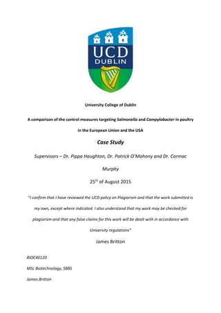 University College of Dublin
A comparison of the control measures targeting Salmonella and Campylobacter in poultry
in the European Union and the USA
Case Study
Supervisors – Dr. Pippa Haughton, Dr. Patrick O’Mahony and Dr. Cormac
Murphy
25th
of August 2015
“I confirm that I have reviewed the UCD policy on Plagiarism and that the work submitted is
my own, except where indicated. I also understand that my work may be checked for
plagiarism and that any false claims for this work will be dealt with in accordance with
University regulations”
James Britton
BIOC40120
MSc Biotechnology, SBBS
James Britton
 