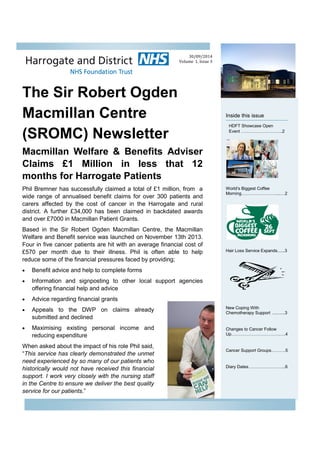 The Sir Robert Ogden
Macmillan Centre
(SROMC) Newsletter
Inside this issue
World’s Biggest Coffee
Morning……………………....…2
Hair Loss Service Expands......3
New Coping With
Chemotherapy Support ..........3
Changes to Cancer Follow
Up…………………………….….4
Cancer Support Groups……….5
Diary Dates……………………..6
Macmillan Welfare & Benefits Adviser
Claims £1 Million in less that 12
months for Harrogate Patients
Phil Bremner has successfully claimed a total of £1 million, from a
wide range of annualised benefit claims for over 300 patients and
carers affected by the cost of cancer in the Harrogate and rural
district. A further £34,000 has been claimed in backdated awards
and over £7000 in Macmillan Patient Grants.
Based in the Sir Robert Ogden Macmillan Centre, the Macmillan
Welfare and Benefit service was launched on November 13th 2013.
Four in five cancer patients are hit with an average financial cost of
£570 per month due to their illness. Phil is often able to help
reduce some of the financial pressures faced by providing;
 Benefit advice and help to complete forms
 Information and signposting to other local support agencies
offering financial help and advice
 Advice regarding financial grants
 Appeals to the DWP on claims already
submitted and declined
 Maximising existing personal income and
reducing expenditure
When asked about the impact of his role Phil said,
“This service has clearly demonstrated the unmet
need experienced by so many of our patients who
historically would not have received this financial
support. I work very closely with the nursing staff
in the Centre to ensure we deliver the best quality
service for our patients.”
30/09/2014
Volume 1, Issue 3
HDFT Showcase Open
Event ………………………..2
 