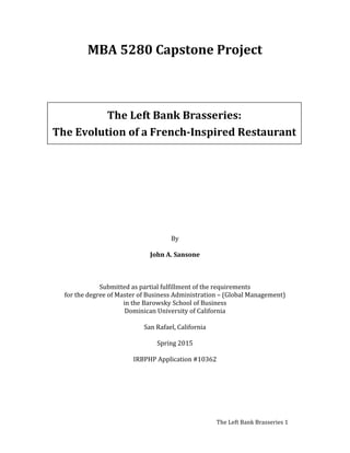   	
   The	
  Left	
  Bank	
  Brasseries	
  1	
  
MBA	
  5280	
  Capstone	
  Project	
  
	
  
	
  
	
  
	
  
	
  
	
  
	
  
	
  
	
  
	
  
	
  
	
  
	
  
	
  
	
  
	
  
By	
  
	
  
John	
  A.	
  Sansone	
  
	
  
	
  
	
  
Submitted	
  as	
  partial	
  fulfillment	
  of	
  the	
  requirements	
  
for	
  the	
  degree	
  of	
  Master	
  of	
  Business	
  Administration	
  –	
  (Global	
  Management)	
  
in	
  the	
  Barowsky	
  School	
  of	
  Business	
  
Dominican	
  University	
  of	
  California	
  
	
  
San	
  Rafael,	
  California	
  
	
  
Spring	
  2015	
  
	
  
IRBPHP	
  Application	
  #10362	
  
	
  
	
  
	
   	
  
The	
  Left	
  Bank	
  Brasseries:	
  
The	
  Evolution	
  of	
  a	
  French-­‐Inspired	
  Restaurant	
  
 