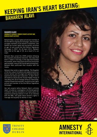 BAHAREH ALAVI
JOURNALIST, BLOGGER, WOMEN’S RIGHTS ACTIVIST AND
KURDISH RIGHTS ACTIVIST
Bahareh Alavi, human rights activist and member of
the One Million Signatures Campaign, was one of the
youngest members of the women’s movement. She
started her human rights and journalistic activities
at age 16 and joined the One Million Signatures
Campaign in 2007. On 26 April 2011, Bahareh
Alavi died at the age of 20, as a result of a car
crash.
Bahareh Alavi joined the 2009 protests following
the disputed presidential elections. She described
them in detail in her blog. In the days that followed
the protests, when many political and social activists
were arrested, many of her friends were among them.
Bahareh Alavi publicised their situation with the
media.
Bahareh Alavi wrote a regular weblog, The Daughter
of the Sun, about limitations she experienced as an
Iranian woman and the anger and sadness that she
experienced about each execution. In April 2010,
she wrote an article for the Human Rights House of
Iran about the life of Farangis Khanum Davoudifar,
motherofKavehKermanshahi,Kurdishhumanrights
activist and member of the One Million Signatures
Campaign.
Her last projects before Bahareh Alavi’s untimely
death included an investigation into female genital
mutilation and the translation of a book about the
experience of being a lesbian in Iran. In an interview
with the BBC, she spoke about women’s rights in
marriage and equality for women in Iran.
BAHAREH ALAVI
KEEPING IRAN’S HEART BEATING:
 