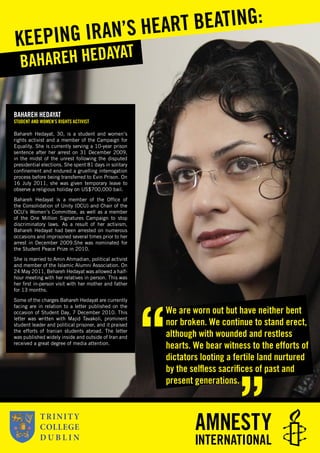 BAHAREH HEDAYAT
STUDENT AND WOMEN’S RIGHTS ACTIVIST
Bahareh Hedayat, 30, is a student and women’s
rights activist and a member of the Campaign for
Equality. She is currently serving a 10-year prison
sentence after her arrest on 31 December 2009,
in the midst of the unrest following the disputed
presidential elections. She spent 81 days in solitary
conﬁnement and endured a gruelling interrogation
process before being transferred to Evin Prison. On
16 July 2011, she was given temporary leave to
observe a religious holiday on US$700,000 bail.
Bahareh Hedayat is a member of the Ofﬁce of
the Consolidation of Unity (OCU) and Chair of the
OCU’s Women’s Committee, as well as a member
of the One Million Signatures Campaign to stop
discriminatory laws. As a result of her activism,
Bahareh Hedayat had been arrested on numerous
occasions and imprisoned several times prior to her
arrest in December 2009.She was nominated for
the Student Peace Prize in 2010.
She is married to Amin Ahmadian, political activist
and member of the Islamic Alumni Association. On
24 May 2011, Behareh Hedayat was allowed a half-
hour meeting with her relatives in person. This was
her ﬁrst in-person visit with her mother and father
for 13 months.
Some of the charges Bahareh Hedayat are currently
facing are in relation to a letter published on the
occasion of Student Day, 7 December 2010. This
letter was written with Majid Tavakoli, prominent
student leader and political prisoner, and it praised
the efforts of Iranian students abroad. The letter
was published widely inside and outside of Iran and
received a great degree of media attention.
BAHAREH HEDAYAT
KEEPING IRAN’S HEART BEATING:
We are worn out but have neither bent
nor broken. We continue to stand erect,
although with wounded and restless
hearts. We bear witness to the efforts of
dictators looting a fertile land nurtured
by the selﬂess sacriﬁces of past and
present generations.
 