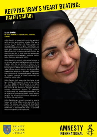 HALEH SAHABI
POLITICAL AND WOMEN’S RIGHTS ACTIVIST, RELIGIOUS
SCHOLAR
Haleh Sahabi, 54, was a political activist, women’s
rights activist and religious scholar. She was a
member of the Mothers for Peace group and
campaigned for women’s rights. Haleh Sahabi was
one of the few Iranian woman Koranic scholars. She
spent good portion of her life studying Quran in
search of equality for men and women in Islam. Her
main concern was to prove that men and women
were equal and to ﬁnd a way to convey the ﬁndings
to the Religious-Nationalist public.
Haleh Sahabi, an Amnesty International prisoner of
consicence, was serving a two-year prison sentence
imposed after she was arrested in relation to her
peaceful participation in a demonstration protesting
theinaugurationofPresidentAhmadinejadinAugust
2009. She was released on bail in mid-August 2009,
but was later sentenced to two years’ imprisonment
after conviction of “propaganda against the system
by repeated presence at illegal gatherings and
disturbing public order.”
Haleh Sahabi died, apparently after being struck
by a member of the security forces, on the morning
of 1 June 2011 during the funeral of her father,
Ezzatollah Sahabi, a former parliamentarian and
the leader of the Nationalist Religious Alliance.
Amnesty International received an eyewitness
account stating that a member or members of the
security forces manhandled Haleh Sahabi and hit
her after she refused to relinquish a photograph of
her father she was holding.
Haleh Sahabi’s own funeral, organised by security
forces, was held at 10 pm on the same day as her
death. No autopsy was performed beforehand.
Several mourners were reportedly arrested during
her funeral. In response to her death, 18 prisoners
of conscience went on hunger strike.
HALEH SAHABI
KEEPING IRAN’S HEART BEATING:
 