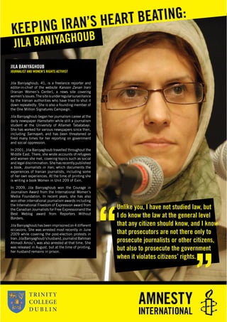 JILA BANIYAGHOUB
JOURNALIST AND WOMEN’S RIGHTS ACTIVIST
Jila Baniyaghoub, 41, is a freelance reporter and
editor-in-chief of the website Kanoon Zanan Irani
(Iranian Women’s Center), a news site covering
women’sissues.The siteisunderregularsurveillance
by the Iranian authorities who have tried to shut it
down repeatedly. She is also a founding member of
the One Million Signatures Campaign.
Jila Baniyaghoub began her journalism career at the
daily newspaper Hamshahri while still a journalism
student at the University of Allameh Tabatabayi.
She has worked for various newspapers since then,
including Sarmayeh, and has been threatened or
ﬁred many times for her reporting on government
and social oppression.
In 2001, Jila Baniyaghoub travelled throughout the
Middle East. There, she wrote accounts of refugees
and women she met, covering topics such as social
and legal discrimination. She has recently published
a book, Journalists in Iran, which documents the
experiences of Iranian journalists, including some
of her own experiences. At the time of printing she
is writing a book Women in Unit 209 of Evin.
In 2009, Jila Baniyaghoub won the Courage in
Journalism Award from the International Women’s
Media Foundation. In recent years, she has also
won other international journalism awards including
the International Freedom of Expression award from
the Canadian Journalists for Free Expressionand the
Best Weblog award from Reporters Without
Borders.
Jila Baniyaghoub has been imprisoned on 4 different
occasions. She was arrested most recently in June
2009 while covering the post-election protests in
Iran.JilaBaniyaghoub’shusband,journalistBahman
Ahmadi Amou’i, was also arrested at that time. She
was released in August, but at the time of printing,
her husband remains in prison.
JILA BANIYAGHOUBKEEPING IRAN’S HEART BEATING:
Unlike you, I have not studied law, but
I do know the law at the general level
that any citizen should know, and I know
that prosecutors are not there only to
prosecute journalists or other citizens,
but also to prosecute the government
when it violates citizens’ rights.
 