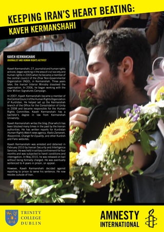 KAVEH KERMANSHAHI
JOURNALIST AND HUMAN RIGHTS ACTIVIST
KavehKermanshahi,27,journalistandhumanrights
activist, began working in the area of civil society and
human rights in 2005 when he became a member of
the central council of the Zhiar Non-Governmental
Organization (NGO), in Kermanshah. Three years
later, the Iranian Interior Ministry dissolved the
organisation. In 2006, he began working with the
One Million Signatures Campaign.
In 2007, Kaveh Kermanshahi became a member of
theCentralCounciloftheHumanRightsOrganization
of Kurdistan. He helped set up the Kermanshah
branch of the Ofﬁce for the Consolidation of Unity
in 2008 and became responsible for the Human
Rights Committee. Kaveh Kermanshahi has a
bachelor’s degree in law from Kermanshah
University.
Kaveh Kermanshahi writes the blog Zhiar which has
been blocked many times in the past by the Iranian
authorities. He has written reports for Kurdistan
Human Rights Watch news agency, Radio Zamaneh,
Roozonline, Change for Equality, and other Kurdish
and Farsi websites.
Kaveh Kermanshahi was arrested and detained in
February 2010 by Iranian Security and Intelligence
Services. He was held in solitary conﬁnement for four
months and was subjected to harsh conditions and
interrogation. In May 2010, he was released on bail
without being formally charged. He was eventually
sentenced to 4 years in prison, on appeal.
However, Kaveh Kermanshahi decided against
reporting to prison to serve his sentence. He now
resides outside of Iran.
KAVEH KERMANSHAHI
KEEPING IRAN’S HEART BEATING:
 