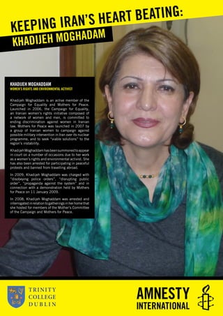 KHADIJEH MOGHADDAM
WOMEN’S RIGHTS AND ENVIRONMENTAL ACTIVIST
Khadijeh Moghaddam is an active member of the
Campaign for Equality and Mothers for Peace.
Launched in 2006, the Campaign for Equality,
an Iranian women’s rights initiative composed of
a network of women and men, is committed to
ending discrimination against women in Iranian
law. Mothers for Peace was launched in 2007 by
a group of Iranian women to campaign against
possible military intervention in Iran over its nuclear
programme, and to seek “viable solutions” to the
region’s instability.
KhadijehMoghaddamhasbeensummonedtoappear
in court on a number of occasions due to her work
as a women’s rights and environmental activist. She
has also been arrested for participating in peaceful
protests and banned from travelling abroad.
In 2009, Khadijeh Moghaddam was charged with
“disobeying police orders”, “disrupting public
order”, “propaganda against the system” and in
connection with a demonstration held by Mothers
for Peace on 11 January 2009.
In 2008, Khadijeh Moghaddam was arrested and
interrogatedinrelationtogatheringsinherhomethat
she hosted for members of the Mother’s Committee
of the Campaign and Mothers for Peace.
KHADIJEH MOGHADAMKEEPING IRAN’S HEART BEATING:
 