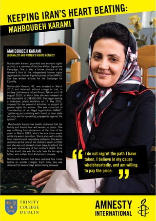 MAHBOUBEH KARAMI
JOURNALIST AND WOMEN’S RIGHTS ACTIVIST
Mahboubeh Karami, journalist and women’s rights
activist, is a member of the One Million Signatures
Campaign. She is also a former director of the
Women’s Unit of the independent human rights
organisation, Human Rights Activists in Iran (HRAI).
She has written articles for the Campaign for
Equality.
Mahboubeh Karami, 42, was arrested in March
2010 and detained, without charge or trial, in
solitary conﬁnement in Evin Prison, Tehran until 18
August 2010, at which time she was released on
bail equivalent to US$500,000. She began serving
a three-year prison sentence on 15 May 2011,
imposed for her peaceful activities in support of
greater rights for women. She was convicted of
“membership of an illegal organization (HRAI)”,
“gathering and colluding with intent to harm state
security and for spreading propaganda against the
system”.
Mahboubeh Karami has health problems that her
family and friends fear will worsen in prison. She
was suffering from depression at the time of her
arrest in March 2010, which became more severe
while she was in detention. She is also said to suffer
from insomnia and respiratory problems. She was in
detention at the time of her mother’s death in 2009
and she was not allowed prison leave to attend the
one year anniversary of her mother’s death. Prior
to her arrest, she was the only carer for her aging
father, who suffers from Alzheimer’s disease.
Mahboubeh Karami had been arrested four times
before on similar charges. Each time, she was
detained for several days before being released.
MAHBOUBEH KARAMI
KEEPING IRAN’S HEART BEATING:
I do not regret the path I have
taken, I believe in my cause
wholeheartedly, and am willing
to pay the price.
 