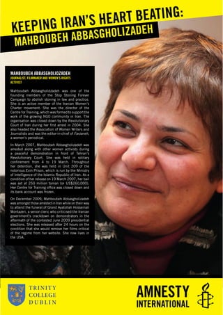 MAHBOUBEH ABBASGHOLIDZADEH
JOURNALIST, FILMMAKER AND WOMEN’S RIGHTS
ACTIVIST
Mahboubeh Abbasgholidzadeh was one of the
founding members of the Stop Stoning Forever
Campaign to abolish stoning in law and practice.
She is an active member of the Iranian Women’s
Charter movement. She was the director of the
Centre for Training, which was formed to support the
work of the growing NGO community in Iran. The
organisation was closed down by the Revolutionary
Court of Iran during her ﬁrst arrest in 2004. She
also headed the Association of Women Writers and
Journalists and was the editor-in-chief of Farzaneh,
a women’s periodical.
In March 2007, Mahboubeh Abbasgholizadeh was
arrested along with other women activists during
a peaceful demonstration in front of Tehran’s
Revolutionary Court. She was held in solitary
conﬁnement from 4 to 19 March. Throughout
her detention, she was held in Unit 209 of the
notorious Evin Prison, which is run by the Ministry
of Intelligence of the Islamic Republic of Iran. As a
condition of her release on 19 March 2007, her bail
was set at 250 million toman (or US$260,000).
Her Centre for Training ofﬁce was closed down and
its bank account was frozen.
On December 2009, Mahboubeh Abbasgholizadeh
was amongst those arrested in Iran while on their way
to attend the funeral of Grand Ayatollah Hosseinali
Montazeri, a senior cleric who criticised the Iranian
government’s crackdown on demonstrators in the
aftermath of the contested June 2009 presidential
elections. She was released after 24 hours on the
condition that she would remove her ﬁlms critical
of the regime from her website. She now lives in
the USA.
MAHBOUBEH ABBASGHOLIZADEHKEEPING IRAN’S HEART BEATING:
 