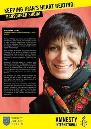MANSOUREH SHOJAI
LIBRARIAN, JOURNALIST, TRANSLATOR AND WOMEN’S RIGHTS
ACTIVIST
Mansoureh Shojai is an Iranian journalist, translator
and women’s rights activist. She has been a founder
of many signiﬁcant organisations in Iran including
the Women’s Cultural Center, the Banoo Library,
the Sedigheh Dolatabadi Library and the One Million
Signatures Campaign.
Most recently, Mansoureh Shojai was one of the
founders of the Women’s Solidarity Committee
against Social Violence and the Green Coalition
of Women. She has had more than 200 articles
published in various magazines, periodicals and
sites.
Mansoureh Shojai has worked as a librarian in the
Iranian National Library for 22 years. Since 2000
she has been active in organising and founding local
libraries in Tehran and other cities for women and
children, with the help and cooperation of domestic
or international organisations such as the United
Nations.
On December 27, 2009, Mansoureh Shojai was
arrested and sent to prison. It was her third arrest
since 2005. She was set free after one month on
bail with her house as security.
Mansoureh Shojai lives in Germany and has been
supported by the Heinrich Boll foundation. Her
research focuses on the relationship between the
Iranian women’s rights movement and the green
movement. In January 2011, she was awarded
a scholarship by the German international PEN
Association.
MANSOUREH SHOJAIKEEPING IRAN’S HEART BEATING:
 