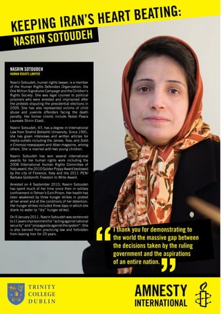 NASRIN SOTOUDEH
HUMAN RIGHTS LAWYER
Nasrin Sotoudeh, human rights lawyer, is a member
of the Human Rights Defenders Organization, the
One Million Signatures Campaign and the Children’s
Rights Society. She was legal counsel to political
prisoners who were arrested and imprisoned after
the protests disputing the presidential elections in
2009. She has also represented victims of child
abuse and juvenile offenders facing the death
penalty. Her former clients include Nobel Peace
Laureate Shirin Ebadi.
Nasrin Sotoudeh, 47, has a degree in International
Law from Shahid Beheshti University. Since 1991,
she has given interviews and written articles for
media outlets including the Jamee, Toos, and Sobh
e Emorooz newspapers and Aban magazine, among
others. She is married with two young children.
Nasrin Sotoudeh has won several international
awards for her human rights work including the
2008 International Human Rights Committee of
Italy award, the 2010 Golden Poppy Award bestowed
by the city of Florence, Italy and the 2011 PEN/
Barbara Goldsmith Freedom to Write Award.
Arrested on 4 September 2010, Nasrin Sotoudeh
has spent much of her time since then in solitary
conﬁnement in Tehran’s Evin Prison. Her health has
been weakened by three hunger strikes in protest
at her arrest and at the conditions of her detention.
Her hunger strikes included three days in which she
drank no water (a “dry” hunger strike).
On 9 January 2011, Nasrin Sotoudeh was sentenced
to11yearsimprisonmentfor“actingagainstnational
security’’ and “propaganda against the system”. She
is also banned from practicing law and forbidden
from leaving Iran for 20 years.
NASRIN SOTOUDEH
KEEPING IRAN’S HEART BEATING:
I thank you for demonstrating to
the world the massive gap between
the decisions taken by the ruling
government and the aspirations
of an entire nation.
 