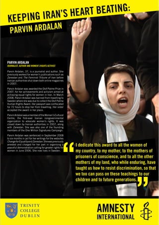 PARVIN ARDALAN
JOURNALIST, AUTHOR AND WOMEN’S RIGHTS ACTIVIST
Parvin Ardalan, 37, is a journalist and author. She
previously worked for women’s publications such as
Zanestan and The Feminist Tribune of Iran before
Iranian authorities shut down both online magazines
in 2007.
Parvin Ardalan was awarded the Olof Palme Prize in
2007, for her achievements and activism aimed at
achieving equal rights for women in Iran. In March
2008, Parvin Ardalan was banned from travelling to
Sweden where she was due to collect the Olof Palme
Human Rights Award. Her passport was conﬁscated
for 72 hours to stop her from travelling. Her sister
accepted the award in her place.
ParvinArdalanwasamemberoftheWomen’sCultural
Centre, the ﬁrst-ever Iranian nongovernmental
organization to advocate women’s rights. It was
closed down by Iranian authorities in 2007, along
with Zanestan. She was also one of the founding
members of the One Million Signatures Campaign.
Parvin Ardalan was sentenced in September 2008
to six months in jail for her writings for the websites
ChangeforEqualityandZanestan.Shewaspreviously
arrested and charged for her part in organising a
peaceful demonstration calling for greater rights for
women in June 2006. She now lives in Sweden.
PARVIN ARDALAN
KEEPING IRAN’S HEART BEATING:
I dedicate this award to all the women of
my country, to my mother, to the mothers of
prisoners of conscience, and to all the other
mothers of my land, who while enduring, have
taught us how to resist discrimination, so that
we too can pass on these teachings to our
children and to future generations.
 