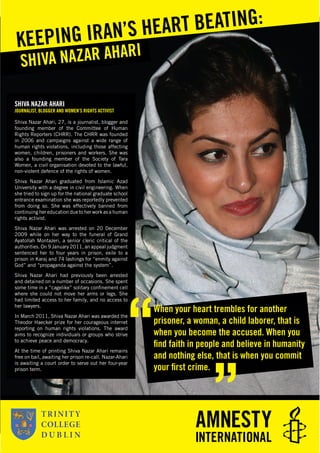 SHIVA NAZAR AHARI
JOURNALIST, BLOGGER AND WOMEN’S RIGHTS ACTIVIST
Shiva Nazar Ahari, 27, is a journalist, blogger and
founding member of the Committee of Human
Rights Reporters (CHRR). The CHRR was founded
in 2006 and campaigns against a wide range of
human rights violations, including those affecting
women, children, prisoners and workers. She was
also a founding member of the Society of Tara
Women, a civil organisation devoted to the lawful,
non-violent defence of the rights of women.
Shiva Nazar Ahari graduated from Islamic Azad
University with a degree in civil engineering. When
she tried to sign up for the national graduate school
entrance examination she was reportedly prevented
from doing so. She was effectively banned from
continuing her education due to her work as a human
rights activist.
Shiva Nazar Ahari was arrested on 20 December
2009 while on her way to the funeral of Grand
Ayatollah Montazeri, a senior cleric critical of the
authorities. On 9 January 2011, an appeal judgment
sentenced her to four years in prison, exile to a
prison in Karaj and 74 lashings for “enmity against
God” and “propaganda against the system”.
Shiva Nazar Ahari had previously been arrested
and detained on a number of occasions. She spent
some time in a “cagelike” solitary conﬁnement cell
where she could not move her arms or legs. She
had limited access to her family, and no access to
her lawyers.
In March 2011, Shiva Nazar Ahari was awarded the
Theodor Haecker prize for her courageous internet
reporting on human rights violations. The award
aims to recognize individuals or groups who strive
to achieve peace and democracy.
At the time of printing Shiva Nazar Ahari remains
free on bail, awaiting her prison re-call. Nazar-Ahari
is awaiting a court order to serve out her four-year
prison term.
SHIVA NAZAR AHARIKEEPING IRAN’S HEART BEATING:
When your heart trembles for another
prisoner, a woman, a child laborer, that is
when you become the accused. When you
ﬁnd faith in people and believe in humanity
and nothing else, that is when you commit
your ﬁrst crime.
 