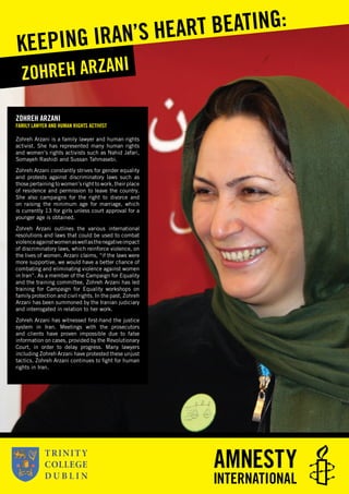 ZOHREH ARZANI
FAMILY LAWYER AND HUMAN RIGHTS ACTIVIST
Zohreh Arzani is a family lawyer and human rights
activist. She has represented many human rights
and women’s rights activists such as Nahid Jafari,
Somayeh Rashidi and Sussan Tahmasebi.
Zohreh Arzani constantly strives for gender equality
and protests against discriminatory laws such as
those pertaining to women’s right to work, their place
of residence and permission to leave the country.
She also campaigns for the right to divorce and
on raising the minimum age for marriage, which
is currently 13 for girls unless court approval for a
younger age is obtained.
Zohreh Arzani outlines the various international
resolutions and laws that could be used to combat
violenceagainstwomenaswellasthenegativeimpact
of discriminatory laws, which reinforce violence, on
the lives of women. Arzani claims, “if the laws were
more supportive, we would have a better chance of
combating and eliminating violence against women
in Iran”. As a member of the Campaign for Equality
and the training committee, Zohreh Arzani has led
training for Campaign for Equality workshops on
family protection and civil rights. In the past, Zohreh
Arzani has been summoned by the Iranian judiciary
and interrogated in relation to her work.
Zohreh Arzani has witnessed ﬁrst-hand the justice
system in Iran. Meetings with the prosecutors
and clients have proven impossible due to false
information on cases, provided by the Revolutionary
Court, in order to delay progress. Many lawyers
including Zohreh Arzani have protested these unjust
tactics. Zohreh Arzani continues to ﬁght for human
rights in Iran.
ZOHREH ARZANI
KEEPING IRAN’S HEART BEATING:
 