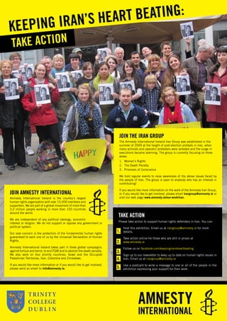 I
JOIN THE IRAN GROUP
The Amnesty International Ireland Iran Group was established in the
summer of 2009 at the height of post-election protests in Iran, when
many activists and peaceful protesters were arrested and the surge in
executions became alarming. The group is currently focusing on three
areas:
1. Women’s Rights
2. The Death Penalty
3. Prisoners of Conscience
We hold regular events to raise awareness of the above issues faced by
the people of Iran. The group is open to anybody who has an interest in
contributing!
If you would like more information on the work of the Amnesty Iran Group,
or if you would like to get involved, please email irangroup@amnesty.ie or
visit our web page www.amnesty.ie/our-work/iran.
TAKE ACTION
KEEPING IRAN’S HEART BEATING:
TAKE ACTION
Please take action to support human rights defenders in Iran. You can:
Host this exhibition. Email us at irangroup@amnesty.ie for more
details.
Take action online for those who are still in prison at
www.amnesty.ie
Follow us on facebook.com/keepingiransheartbeating
Sign up to our newsletter to keep up to date on human rights issues in
Iran. Email us at irangroup@amnesty.ie
Use a postcard to write a message to one or all of the people in the
exhibition expressing your support for their work.
1.
2.
3.
4.
5.
JOIN AMNESTY INTERNATIONAL
Amnesty International Ireland is the country’s largest
human rights organisation with over 15,000 members and
supporters. We are part of a global movement of more than
3.2 million people working in more than 150 countries
around the world.
We are independent of any political ideology, economic
interest or religion. We do not support or oppose any government or
political system.
Our sole concern is the protection of the fundamental human rights
guaranteed to each one of us by the Universal Declaration of Human
Rights.
Amnesty International Ireland takes part in three global campaigns;
against torture and terror, to end FGM and to abolish the death penalty.
We also work on four priority countries, Israel and the Occupied
Palestinian Territories, Iran, Colombia and Zimbabwe.
If you would like more information or if you would like to get involved,
please send an email to info@amnesty.ie.
 