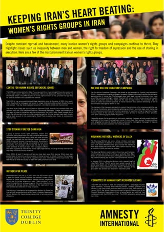 Despite constant reprisal and harassment, many Iranian women’s rights groups and campaigns continue to thrive. They
highlight issues such as inequality between men and women, the right to freedom of expression and the use of stoning in
execution. Here are a few of the most prominent Iranian women’s rights groups.
WOMEN’S RIGHTS GROUPS IN IRANKEEPING IRAN’S HEART BEATING:
MOTHERS FOR PEACE
Mothers for Peace was set up in 2007 when over 500 women signed
a letter to Iranian ofﬁcials opposing the national nuclear policy.
Mothers for Peace campaigns against possible military intervention
in Iran over its nuclear programme, seeks “viable solutions” to the
region’s instability and campaigns against the arrest, detention and
harassment of ordinary Iranians. Members of the organisation have
been arrested and detained on many occasions.
The Ministry of Intelligence has suggested the Mothers for Peace has
links with left wing groups such as the People’s Fedaiyan Organisation
of Iran. Mothers for Peace strongly denies that is has any political
afﬁliations.
THE ONE MILLION SIGNATURES CAMPAIGN
The One Million Signatures Campaign, also known as the Campaign for Equality, was launched in
2006. It is a grassroots initiative composed of a network of people committed to ending discrimination
against women in Iranian law. The Campaign gives basic legal training to volunteers, who travel
around the country promoting it’s ideals. They talk with women in their homes, as well as in public
places, telling them about their rights and the need for legal reform. The volunteers are also
aiming to collect one million signatures of Iranian nationals for a petition demanding an end to
discriminatory laws against women in Iran.
The members of the Campaign are careful to conduct their activities in full compliance with the law.
The Iranian Constitution permits peaceful gatherings and that it is entirely legal under Iranian law
to hold educational workshops and to collect signatures for a petition calling for legislative change.
However, dozens of the Campaign’s activists have been arrested or harassed for their activities,
some while collecting signatures for the petition.
Frequently denied ofﬁcial permission to hold public meetings, Campaign activists usually hold their
workshops in the homes of sympathizers, some of whom have then received threatening phone
calls, allegedly from security ofﬁcials or been summoned for interrogation. Campaign for Equality
activists have also been prevented from travelling abroad.
MOURNING MOTHERS/ MOTHERS OF LALEH
The Mourning Mothers are women whose children have been
killed, disappeared or detained in post-election violence in Iran
since June 2009. Members of the group include the mothers of
Neda Agha-Soltan and Sohrab Arabi, both of whom lost thier lives
as a result of 2009 post-election protests.
The Mourning Mothers meet in silence for an hour each Saturday,
near the place and time of the killing of protester Neda Agha-
Soltan, to commemorate their sons and daughters who died during
the protests following the disputed 2009 presidential elections.
In January 2010, the Mourning Mothers held a peaceful vigil at
Laleh Park, Tehran. The 33 women were seized, several of the
women were beaten and 10 were taken to hospital. All 33 women
were held in Vozara Detention Centre, Tehran. Members of the
group were also arrested and detained in December 2009.
COMMITTEE OF HUMAN RIGHTS REPORTERS (CHRR)
The CHRR was founded in 2006 and campaigns against a wide range of human
rights violations, including those affecting women, children, prisoners and
workers. It has come under particular attack since the June 2009 election. In
January 2010, the Tehran Prosecutor accused the group of having links to the
People’s Mojahedin Organization of Iran, a banned group, and said that “any
collaboration with the [CHRR] is a crime”. The CHRR vehemently denies having
such links.
CENTRE FOR HUMAN RIGHTS DEFENDERS (CHRD)
The CHRD was co-founded by the Nobel Peace Laureate Shirin Ebadi, along with four other prominent
human rights lawyers, Mohammad Ali Dadkhah, Mohammad Seyfzadeh, Mohammad Sharif and
Abdolfattah Soltani. The CHRD reported on human rights violations in Iran, provided free legal help
for political prisoners and supported their families.
The CHRD in Iran unsuccessfully sought legal registration since its formation in 2001. As a result,
Shirin Ebadi and her colleagues had to work in a legal limbo and under constant threat of closure
and reprisals. They also faced repeated harassment, intimidation, arrest and imprisonment.
The ofﬁce of the CHRD was forcibly closed in December 2008. Several of its members have been
detained since the 2009 presidential election. Mohammad Seyfzadeh, a lawyer, was sentenced to
nine years in prison in connection with his co-founding of the CHRD. Nobel Peace Laureate Shirin
Ebadi, has not returned to Iran since the presidential election. She has received many death threats,
and her bank account in Iran containing her Nobel Prize money has been frozen, in contravention
of Iranian law.
STOP STONING FOREVER CAMPAIGN
A group of Iranian human rights defenders, lawyers and
journalists,ledbylawyerShadiSadrandjournalistsMahboubeh
Abbasgholizadeh and Asieh Amini, along with other activists
outside Iran launched the Stop Stoning Forever campaign in
2006, to abolish stoning in law and practice. According to
the Iranian Penal Code, stoning is mandated for most forms
of adultery. The campaign aims to save the life of anyone
under sentence of stoning in Iran. Their courageous efforts
have been supported by international human rights organizations, including Amnesty International,
and many individuals around the world.
Since 2006, at least 13 women and two men have been saved from stoning. Others have been
granted stays of execution, and some cases are being reviewed or retried. However, the campaign
has faced repression in Iran and its supporters have been intimidated and harassed. Some have
been forced to leave the country for their own safety and now live in exile.
 