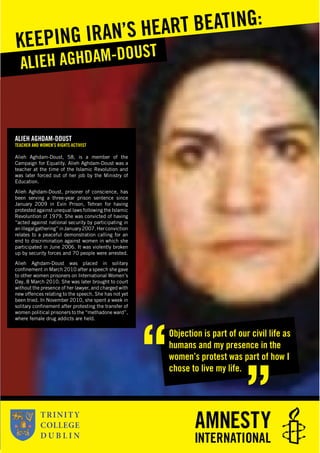Amini
ALIEH AGHDAM-DOUST
TEACHER AND WOMEN’S RIGHTS ACTIVIST
Alieh Aghdam-Doust, 58, is a member of the
Campaign for Equality. Alieh Aghdam-Doust was a
teacher at the time of the Islamic Revolution and
was later forced out of her job by the Ministry of
Education.
Alieh Aghdam-Doust, prisoner of conscience, has
been serving a three-year prison sentence since
January 2009 in Evin Prison, Tehran for having
protested against unequal laws following the Islamic
Revoluntion of 1979. She was convicted of having
“acted against national security by participating in
anillegalgathering”inJanuary2007.Herconviction
relates to a peaceful demonstration calling for an
end to discrimination against women in which she
participated in June 2006. It was violently broken
up by security forces and 70 people were arrested.
Alieh Aghdam-Doust was placed in solitary
conﬁnement in March 2010 after a speech she gave
to other women prisoners on International Women’s
Day, 8 March 2010. She was later brought to court
without the presence of her lawyer, and charged with
new offences relating to the speech. She has not yet
been tried. In November 2010, she spent a week in
solitary conﬁnement after protesting the transfer of
women political prisoners to the “methadone ward”,
where female drug addicts are held.
ALIEH AGHDAM-DOUST
KEEPING IRAN’S HEART BEATING:
Objection is part of our civil life as
humans and my presence in the
women’s protest was part of how I
chose to live my life.
 