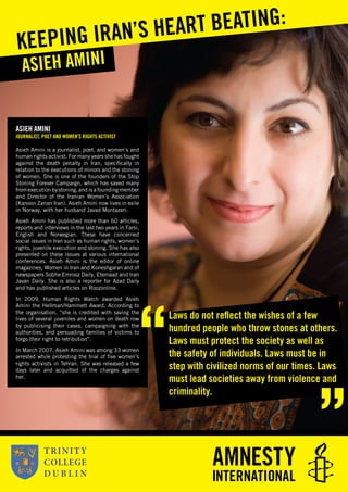 ASIEH AMINI
JOURNALIST, POET AND WOMEN’S RIGHTS ACTIVIST
Asieh Amini is a journalist, poet, and women’s and
human rights activist. For many years she has fought
against the death penalty in Iran, speciﬁcally in
relation to the executions of minors and the stoning
of women. She is one of the founders of the Stop
Stoning Forever Campaign, which has saved many
from execution by stoning, and is a founding member
and Director of the Iranian Women’s Association
(Kanoon Zanan Iran). Asieh Amini now lives in exile
in Norway, with her husband Javad Montazeri.
Asieh Amini has published more than 60 articles,
reports and interviews in the last two years in Farsi,
English and Norwegian. These have concerned
social issues in Iran such as human rights, women’s
rights, juvenile execution and stoning. She has also
presented on these issues at various international
conferences. Asieh Amini is the editor of online
magazines, Women in Iran and Koneshgaran and of
newspapers Sobhe Emrooz Daily, Etemaad and Iran
Javan Daily. She is also a reporter for Azad Daily
and has published articles on Roozonline.
In 2009, Human Rights Watch awarded Asieh
Amini the Hellman/Hammett Award. According to
the organisation, “she is credited with saving the
lives of several juveniles and women on death row
by publicising their cases, campaigning with the
authorities, and persuading families of victims to
forgo their right to retribution”.
In March 2007, Asieh Amini was among 33 women
arrested while protesting the trial of ﬁve women’s
rights activists in Tehran. She was released a few
days later and acquitted of the charges against
her.
ASIEH AMINI
KEEPING IRAN’S HEART BEATING:
Laws do not reﬂect the wishes of a few
hundred people who throw stones at others.
Laws must protect the society as well as
the safety of individuals. Laws must be in
step with civilized norms of our times. Laws
must lead societies away from violence and
criminality.
 
