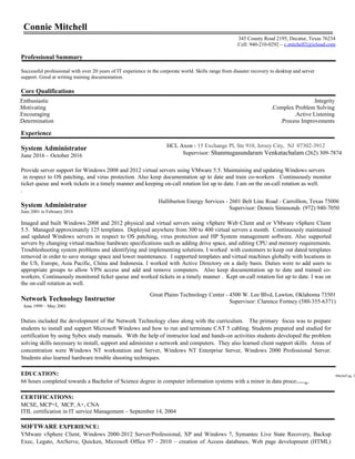 Connie Mitchell
Professional Summary
Successful professional with over 20 years of IT experience in the corporate world. Skills range from disaster recovery to desktop and server
support. Good at writing training documentation.
Core Qualifications
Experience
System Administrator
June 2016 – October 2016
Provide server support for Windows 2008 and 2012 virtual servers using VMware 5.5. Maintaining and updating Windows servers
in respect to OS patching, and virus protection. Also keep documentation up to date and train co-workers . Continuously monitor
ticket queue and work tickets in a timely manner and keeping on-call rotation list up to date. I am on the on-call rotation as well.
.
System Administrator
June 2001 to February 2016
Imaged and built Windows 2008 and 2012 physical and virtual servers using vSphere Web Client and or VMware vSphere Client
5.5. Managed approximately 125 templates. Deployed anywhere from 300 to 400 virtual servers a month. Continuously maintained
and updated Windows servers in respect to OS patching, virus protection and HP System management software. Also supported
servers by changing virtual machine hardware specifications such as adding drive space, and editing CPU and memory requirements.
Troubleshooting system problems and identifying and implementing solutions. I worked with customers to keep out dated templates
removed in order to save storage space and lower maintenance. I supported templates and virtual machines globally with locations in
the US, Europe, Asia Pacific, China and Indonesia. I worked with Active Directory on a daily basis. Duties were to add users to
appropriate groups to allow VPN access and add and remove computers. Also keep documentation up to date and trained co-
workers. Continuously monitored ticket queue and worked tickets in a timely manner . Kept on-call rotation list up to date. I was on
the on-call rotation as well.
Network Technology Instructor
June 1999 – May 2001
Duties included the development of the Network Technology class along with the curriculum. The primary focus was to prepare
students to install and support Microsoft Windows and how to run and terminate CAT 5 cabling. Students prepared and studied for
certification by using Sybex study manuals. With the help of instructor lead and hands-on activities students developed the problem
solving skills necessary to install, support and administer a network and computers. They also learned client support skills. Areas of
concentration were Windows NT workstation and Server, Windows NT Enterprise Server, Windows 2000 Professional Server.
Students also learned hardware trouble shooting techniques.
EDUCATION:
66 hours completed towards a Bachelor of Science degree in computer information systems with a minor in data processing.
CERTIFICATIONS:
MCSE, MCP+I, MCP, A+, CNA
ITIL certification in IT service Management – September 14, 2004
SOFTWARE EXPERIENCE:
VMware vSphere Client, Windows 2000-2012 Server/Professional, XP and Windows 7, Symantec Live State Recovery, Backup
Exec, Legato, ArcServe, Quicken, Microsoft Office 97 - 2010 – creation of Access databases, Web page development (HTML)
Mitchell pg. 2
Great Plains Technology Center - 4500 W. Lee Blvd, Lawton, Oklahoma 73501
Supervisor: Clarence Fortney (580-355-6371)
Halliburton Energy Services - 2601 Belt Line Road - Carrollton, Texas 75006
Supervisor: Dennis Simmonds (972) 940-7050
.Integrity
.Complex Problem Solving
.Active Listening
.Process Improvements
.Enthusiastic
.Motivating
.Encouraging
.Determination
345 County Road 2195, Decatur, Texas 76234
Cell: 940-210-0292 – c.mitchell2@icloud.com
HCL Axon - 15 Exchange Pl, Ste 910, Jersey City, NJ 07302-3912
Supervisor: Shanmugasundaram Venkatachalam (262) 309-7874
 