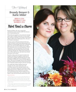 20 Fall | Winter BRIDE 2015
The Wedding of
Brandy Brewer &
Katie Miller
Third Time’s a Charm
March 14, 2014
September 27, 2014
November 9, 2014
Brandy and Katie, who met in 2009 while
volunteering at the Louisville LGBT Film Festival,
have a long wedding story.
When they got engaged in 2013, same-sex marriage
wasn’t legal in Indiana, where the two live, so their
frst ceremony took place on the steps of the Thomas
Jeferson Memorial in Washington, D.C., with just a
few friends in attendance.
Wanting a more traditional ceremony that more
friends and family could attend, they planned a fall
wedding at Covered Bridge Golf Club in Sellersburg,
legal or not. As the brides walked down the aisle,
the bridal party took turns reading pieces of Plato’s
Symposium. “I love the sentiment that this is the
conversation that we’ve been having since Greek
mythology,” Brandy says. “What we’re looking for is
not our better half, but our other half. Once we fnd
that person, we’re whole.”
Brandy’s mother made the desserts served at the
reception and Katie put together a candy bar for
their guests, complete with Brandy’s favorite treats:
Sweethearts, M&Ms, Red Vines and Haribo gummy
bears. They served beverages from the New Albanian
Brewing Company and Old 502 Winery because the
local companies publicly support same-sex marriage.
Two weeks later, Indiana legalized same-sex
marriage. On Oct. 7, the couple went to the
courthouse and got their marriage license, and
pastor Tracy Patton signed their certifcate at New
Beginnings Church in Jefersonville on Nov. 9. “Our
friends joked for a long time that we just like to
get married,” Brandy says. “And I told Katie, I fully
expect to get three anniversary presents each year.”
Special touches:
• The bridal party caravaned to Hazelfeld Farm in
Wheatley, Kentucky, to collect fowers and arrange
their own bouquets and boutonnieres. Brandy and
Katie have the bridal party’s dried bouquets hanging
in their home.
• The couple used anniversary greeting cards as table
numbers. They’ll now have anniversary cards signed
by their wedding guests for the next 18 years.
 