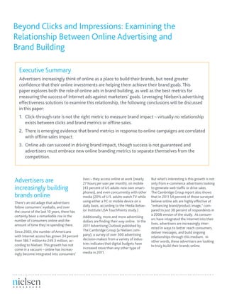 Beyond Clicks and Impressions: Examining the
Relationship Between Online Advertising and
Brand Building
Executive Summary
Advertisers increasingly think of online as a place to build their brands, but need greater
confidence that their online investments are helping them achieve their brand goals. This
paper explores both the role of online ads in brand building, as well as the best metrics for
measuring the success of Internet ads against marketers’ goals. Leveraging Nielsen’s advertising
effectiveness solutions to examine this relationship, the following conclusions will be discussed
in this paper:
1.	 Click-through rate is not the right metric to measure brand impact – virtually no relationship 		
	 exists between clicks and brand metrics or offline sales.
2.	 There is emerging evidence that brand metrics in response to online campaigns are correlated 	
	 with offline sales impact.
3.	 Online ads can succeed in driving brand impact, though success is not guaranteed and 			
	 advertisers must embrace new online branding metrics to separate themselves from the 		
	competition.
Advertisers are
increasingly building
brands online
There’s an old adage that advertisers
follow consumers’ eyeballs, and over
the course of the last 10 years, there has
certainly been a remarkable rise in the
number of consumers online and the
amount of time they’re spending there.
Since 2003, the number of Americans
with Internet access has grown 34 percent
from 186.7 million to 249.3 million, ac-
cording to Nielsen. This growth has not
come in a vacuum – online has increas-
ingly become integrated into consumers’
lives – they access online at work (nearly
27 hours per user per month), on mobile
(43 percent of US adults now own smart-
phones), and even concurrently with other
media (20% of U.S. adults watch TV while
using either a PC or mobile device on a
daily basis, according to the Media Behav-
ior Institute USA TouchPoints study.)
Additionally, more and more advertising
dollars are finding their way online. In the
2011 Advertising Outlook published by
The Cambridge Group (a Nielsen com-
pany), a survey of over 300 advertising
decision-makers from a variety of indus-
tries indicates that digital budgets have
increased more than any other type of
media in 2011.
But what’s interesting is this growth is not
only from e-commerce advertisers looking
to generate web traffic or drive sales.
The Cambridge Group report also shows
that in 2011 54 percent of those surveyed
believe online ads are highly effective at
“enhancing brand/product image,” com-
pared to just 38 percent of respondents in
a 2008 version of the study. As consum-
ers have integrated the Internet into their
lives, advertisers are increasingly inter-
ested in ways to better reach consumers,
deliver messages, and build ongoing
relationships through this medium. In
other words, these advertisers are looking
to truly build their brands online.
 