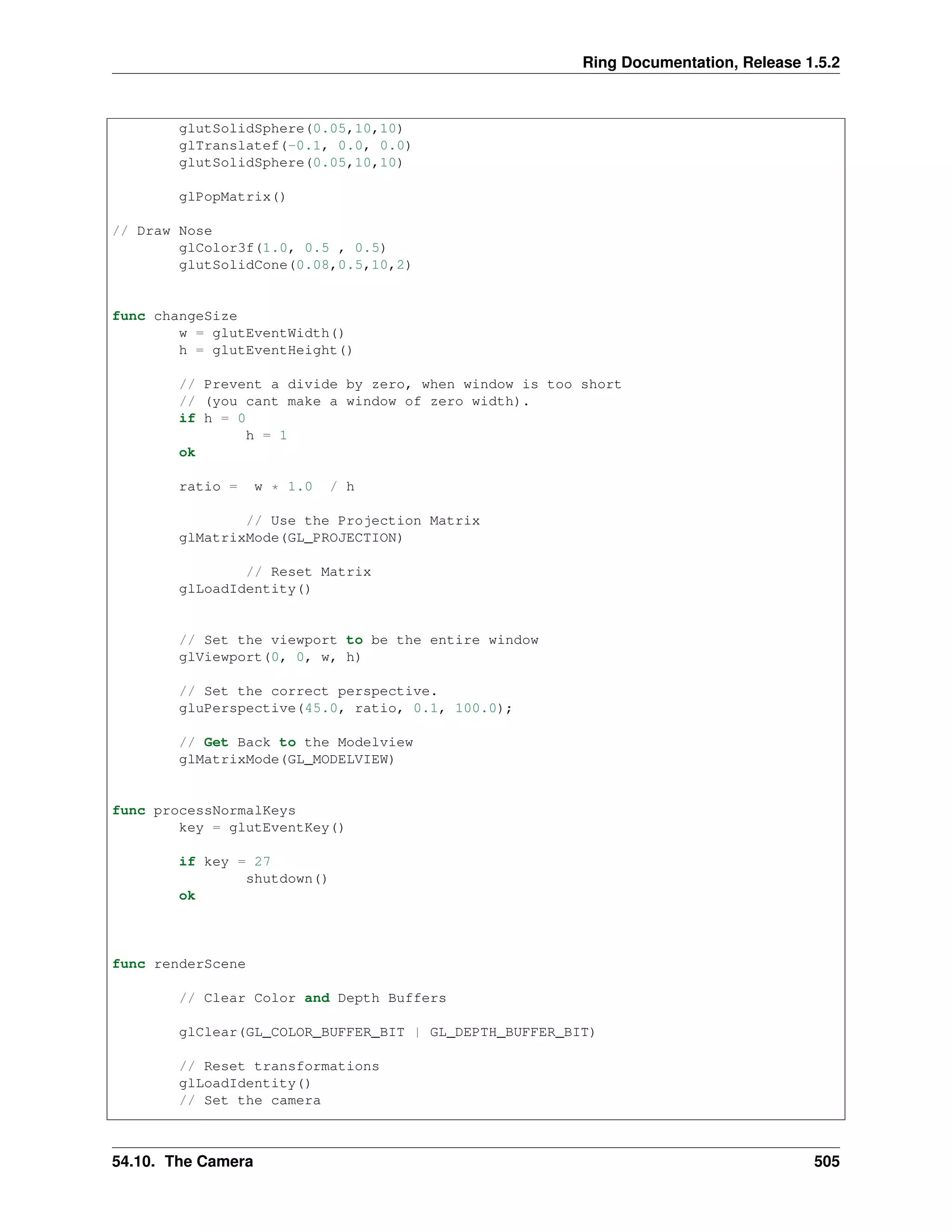 Ring Documentation, Release 1.5.2
glutSolidSphere(0.05,10,10)
glTranslatef(-0.1, 0.0, 0.0)
glutSolidSphere(0.05,10,10)
glPopMatrix()
// Draw Nose
glColor3f(1.0, 0.5 , 0.5)
glutSolidCone(0.08,0.5,10,2)
func changeSize
w = glutEventWidth()
h = glutEventHeight()
// Prevent a divide by zero, when window is too short
// (you cant make a window of zero width).
if h = 0
h = 1
ok
ratio = w * 1.0 / h
// Use the Projection Matrix
glMatrixMode(GL_PROJECTION)
// Reset Matrix
glLoadIdentity()
// Set the viewport to be the entire window
glViewport(0, 0, w, h)
// Set the correct perspective.
gluPerspective(45.0, ratio, 0.1, 100.0);
// Get Back to the Modelview
glMatrixMode(GL_MODELVIEW)
func processNormalKeys
key = glutEventKey()
if key = 27
shutdown()
ok
func renderScene
// Clear Color and Depth Buffers
glClear(GL_COLOR_BUFFER_BIT | GL_DEPTH_BUFFER_BIT)
// Reset transformations
glLoadIdentity()
// Set the camera
54.10. The Camera 505
 